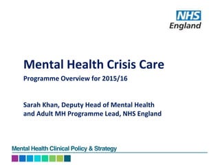 Mental Health Clinical Policy & Strategy
Mental Health Crisis Care
Programme Overview for 2015/16
Sarah Khan, Deputy Head of Mental Health
and Adult MH Programme Lead, NHS England
 