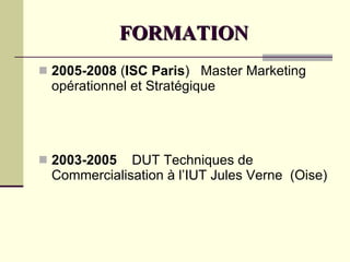 FORMATION 2005-2008  ( ISC Paris )  Master Marketing  opérationnel et Stratégique 2003-2005   DUT Techniques de Commercialisation à l’IUT Jules Verne  (Oise) 