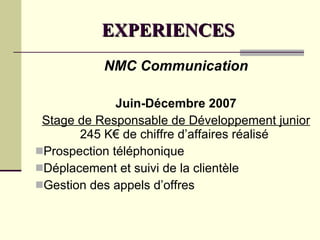 EXPERIENCES NMC Communication Juin-Décembre 2007 Stage de Responsable de Développement junior  245 K€ de chiffre d’affaires réalisé Prospection téléphonique Déplacement et suivi de la clientèle Gestion des appels d’offres 
