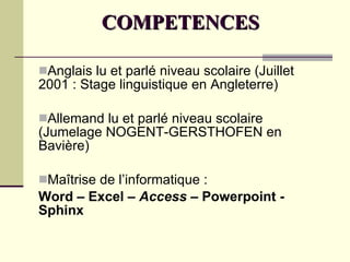 COMPETENCES Anglais lu et parlé niveau scolaire (Juillet 2001 : Stage linguistique en Angleterre) Allemand lu et parlé niveau scolaire (Jumelage NOGENT-GERSTHOFEN en Bavière) Maîtrise de l’informatique : Word – Excel –  Access  – Powerpoint - Sphinx 