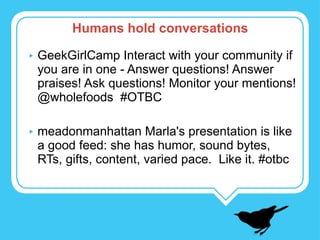 GeekGirlCamp Interact with your community if you are in one - Answer questions! Answer praises! Ask questions! Monitor your mentions! @wholefoods  #OTBC meadonmanhattan Marla's presentation is like a good feed: she has humor, sound bytes, RTs, gifts, content, varied pace.  Like it. #otbc Humans hold conversations 