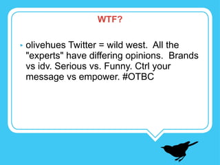 WTF? olivehues Twitter = wild west.  All the "experts" have differing opinions.  Brands vs idv. Serious vs. Funny. Ctrl your message vs empower. #OTBC 
