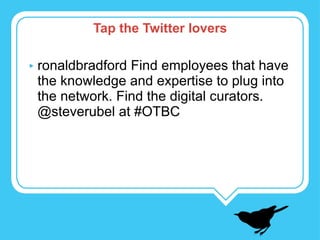 ronaldbradford Find employees that have the knowledge and expertise to plug into the network. Find the digital curators.  @steverubel at #OTBC Tap the Twitter lovers 
