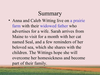 Summary Anna and Caleb Witting live on  a prairie farm  with their  widowed father  who advertises for a wife. Sarah arrives from Maine to visit for a month with her cat named Seal, and a few reminders of her beloved sea, which she shares with the children. The Wittings hope she will overcome her homesickness and become part of their family. 