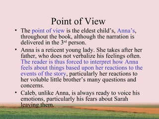 Point of View  The  point of view  is the eldest child’s,  Anna’s , throughout the book, although the narration is delivered in the 3 rd  person.  Anna is a reticent young lady. She takes after her father, who does not verbalize his feelings often.  The reader is thus forced to interpret how Anna feels about things based upon her reactions to the events of the story , particularly her reactions to her voluble little brother’s many questions and concerns.  Caleb, unlike Anna, is always ready to voice his emotions, particularly his fears about Sarah leaving them.  