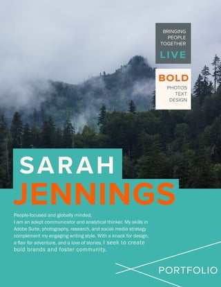 SARAH
JENNINGS
LIVE
BOLD
PORTFOLIO
BRINGING
PEOPLE
TOGETHER
PHOTOS
TEXT
DESIGN
People-focused and globally minded,
I am an adept communicator and analytical thinker. My skills in
Adobe Suite, photography, research, and social media strategy
complement my engaging writing style. With a knack for design,
a flair for adventure, and a love of stories, I seek to create
bold brands and foster community.
 