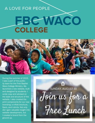 FBC WACO
COLLEGE
During the summer of 2015,
I was a part of the public-
ity team for the First Baptist
Waco College Ministry. We
launched a new website, built
and designed by students. I
wrote copy and advised on
the style and structure of the
website. I also created the
print components for our new
branding: a trifold brochure,
flyers, and t-shirts. Not only
did I gain valuable insight into
website development, but
I created a brand from the
ground up.
A LOVE FOR PEOPLE
 