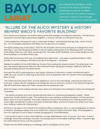 FBC WACO
COLLEGE
BAYLOR
LARIAT
As a reporter for the Baylor Lariat,
I wrote for the Arts & Life section.
Combining my love for the Waco
community with my creative interests,
I learned to weave a story through
interviews and produce content quickly.
“ALLURE OF THE ALICO: MYSTERY & HISTORY
BEHIND WACO’S FAVORITE BUILDING”
From almost every direction, the ALICO building points both strangers and Wacoans downtown. The literal shin-
ing beacon connects Waco’s generations together, a common indicator of a life lived in this city.
“I think people like it because it’s such a unique part of Waco,” said Colorado Springs, Colo., senior Victoria
Cox. “It’s immediately associative with Waco, but it’s also sort of a mystery.”
The ALICO building was constructed in 1910 for the Amicable Life Insurance Company and designed by archi-
tects Roy E. Lane and Sanguinet & Staats. It was the tallest building west of the Mississippi River and south
of the Mason-Dixie line until 1929, according to the “Amicable (ALICO) Building” entry by Kyle Baughman and
Amanda Sawyer on the Waco History app.
Unlike other structures at the time, the building had a steel frame — the reason it weathered Waco’s 1953
tornado. In all, the building is 303 feet to the top of the flag pole — 22 stories.
Besides the addition of the ALICO lettering, the top of the building has stayed constant. The street level, how-
ever, has evolved significantly. With the Urban Renewal Project taking place between 1958 and 1978, the
Amicable building became the ALICO Center.
Hunt said the ALICO building gained a new façade indicative of mid-century modern architectural style in
1966. As a kid, he said he used to go to the Austin Avenue pedestrian mall. His interest in the building began
then, he said.
“The ALICO was built around 1911 and has adapted so much to its surroundings, matching the street level,”
Hunt said. “It grew with the changing surroundings. But now it’s more of a remnant of the radical change that
they did to downtown Waco with urban renewal with the pedestrian mall.”
While the history of the building interests many, others are attracted to the building for artistic and photograph-
ic purposes.
“The ALICO’s simplicity and iconic all-caps lettering make it an interesting photographic subject,” Hewitt
sophomore Timothy Arterbury said. “The building has a very repetitive architectural pattern until the top three
floors, where it is more accented. This helps emphasize the top of the building more, drawing people’s eyes
to the bright red lettering. It’s also in the heart of downtown Waco, and since it towers over pretty much every
other building, nobody can miss seeing it.”
Arterbury is not alone in his interest in the ALICO and Waco architecture. Hunt, an avid photographer as well as
a historian, recreated a classic shot of the ALICO from nearby Schmaltz’s Sandwich Shop. The photograph is
from the repertoire of one of Waco’s earliest photographers, Fred Gildersleeve.
“I just wanted to see if my lens could replicate, not copy, Gildersleeve’s work, of course,” Hunt said, “It was a
challenge. Kind of like climbing a mountain, but taking a picture of the tallest building in Waco. I wanted to get
the whole thing into focus, and into proportion.”
People view the ALICO building as a challenge, both to photograph and to climb.
 