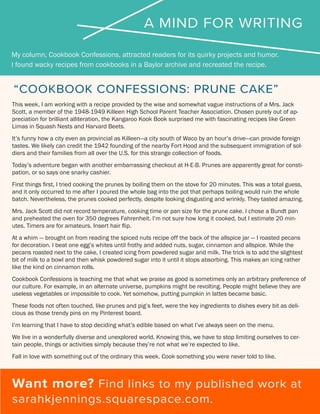 A MIND FOR WRITING
My column, Cookbook Confessions, attracted readers for its quirky projects and humor.
I found wacky recipes from cookbooks in a Baylor archive and recreated the recipe.
Want more? Find links to my published work at
sarahkjennings.squarespace.com.
“COOKBOOK CONFESSIONS: PRUNE CAKE”
This week, I am working with a recipe provided by the wise and somewhat vague instructions of a Mrs. Jack
Scott, a member of the 1948-1949 Killeen High School Parent Teacher Association. Chosen purely out of ap-
preciation for brilliant alliteration, the Kangaroo Kook Book surprised me with fascinating recipes like Green
Limas in Squash Nests and Harvard Beets.
It’s funny how a city even as provincial as Killeen—a city south of Waco by an hour’s drive—can provide foreign
tastes. We likely can credit the 1942 founding of the nearby Fort Hood and the subsequent immigration of sol-
diers and their families from all over the U.S. for this strange collection of foods.
Today’s adventure began with another embarrassing checkout at H-E-B. Prunes are apparently great for consti-
pation, or so says one snarky cashier.
First things first, I tried cooking the prunes by boiling them on the stove for 20 minutes. This was a total guess,
and it only occurred to me after I poured the whole bag into the pot that perhaps boiling would ruin the whole
batch. Nevertheless, the prunes cooked perfectly, despite looking disgusting and wrinkly. They tasted amazing.
Mrs. Jack Scott did not record temperature, cooking time or pan size for the prune cake. I chose a Bundt pan
and preheated the oven for 350 degrees Fahrenheit. I’m not sure how long it cooked, but I estimate 20 min-
utes. Timers are for amateurs. Insert hair flip.
At a whim — brought on from reading the spiced nuts recipe off the back of the allspice jar — I roasted pecans
for decoration. I beat one egg’s whites until frothy and added nuts, sugar, cinnamon and allspice. While the
pecans roasted next to the cake, I created icing from powdered sugar and milk. The trick is to add the slightest
bit of milk to a bowl and then whisk powdered sugar into it until it stops absorbing. This makes an icing rather
like the kind on cinnamon rolls.
Cookbook Confessions is teaching me that what we praise as good is sometimes only an arbitrary preference of
our culture. For example, in an alternate universe, pumpkins might be revolting. People might believe they are
useless vegetables or impossible to cook. Yet somehow, putting pumpkin in lattes became basic.
These foods not often touched, like prunes and pig’s feet, were the key ingredients to dishes every bit as deli-
cious as those trendy pins on my Pinterest board.
I’m learning that I have to stop deciding what’s edible based on what I’ve always seen on the menu.
We live in a wonderfully diverse and unexplored world. Knowing this, we have to stop limiting ourselves to cer-
tain people, things or activities simply because they’re not what we’re expected to like.
Fall in love with something out of the ordinary this week. Cook something you were never told to like.
 