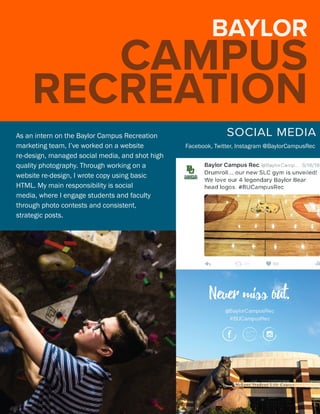 BAYLOR
CAMPUS
RECREATION
SOCIAL MEDIAA
Facebook, Twitter, Instagram @BaylorCampusRec
As an intern on the Baylor Campus Recreation
marketing team, I’ve worked on a website
re-design, managed social media, and shot high
quality photography. Through working on a
website re-design, I wrote copy using basic
HTML. My main responsibility is social
media, where I engage students and faculty
through photo contests and consistent,
strategic posts.
 