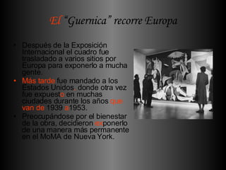 El  “Guernica” recorre Europa Después de la Exposición Internacional el cuadro fue trasladado a varios sitios por Europa para exponerlo a mucha gente.  Más tarde  fue mandado a los Estados Unidos ,  donde otra vez fue expuest o  en muchas ciudades durante los años  que van de  1939  a 1953. Preocupándose por el bienestar de la obra, decidieron  ex ponerlo de una manera más permanente en el MoMA de Nueva York.   