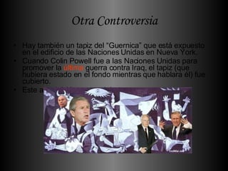 Otra Controversia Hay también un tapiz del “Guernica” que está expuesto en el edificio de las Naciones Unidas en Nueva York. Cuando Colin Powell fue a las Naciones Unidas para promover la  última  guerra contra Iraq, el tapiz (que hubiera estado en el fondo mientras que hablara él) fue cubierto. Este acto inició  un gran  debate.  