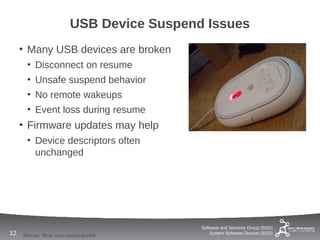 USB Device Suspend Issues
     • Many USB devices are broken
      • Disconnect on resume
      • Unsafe suspend behavior
      • No remote wakeups
      • Event loss during resume
     • Firmware updates may help
      • Device descriptors often
        unchanged




                                          Software and Services Group (SSG)
12   Mouse: flickr.com declanjewell           System Software Division (SSD)
 