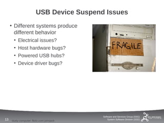 USB Device Suspend Issues
     • Different systems produce
       different behavior
      • Electrical issues?
      • Host hardware bugs?
      • Powered USB hubs?
      • Device driver bugs?




                                           Software and Services Group (SSG)
13   dusty computer: flickr.com johnjack       System Software Division (SSD)
 