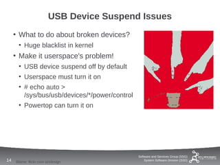 USB Device Suspend Issues
     • What to do about broken devices?
      • Huge blacklist in kernel
     • Make it userspace's problem!
      • USB device suspend off by default
      • Userspace must turn it on
      • # echo auto >
        /sys/bus/usb/devices/*/power/control
      • Powertop can turn it on




                                               Software and Services Group (SSG)
14   Blame: flickr.com iandesign                   System Software Division (SSD)
 