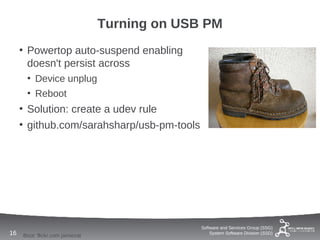 Turning on USB PM
     • Powertop auto-suspend enabling
       doesn't persist across
      • Device unplug
      • Reboot
     • Solution: create a udev rule
     • github.com/sarahsharp/usb-pm-tools




                                               Software and Services Group (SSG)
16   Boot: flickr.com jamiecat                     System Software Division (SSD)
 