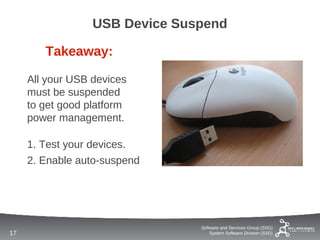 USB Device Suspend

        Takeaway:

     All your USB devices
     must be suspended
     to get good platform
     power management.

     1. Test your devices.
     2. Enable auto-suspend




                                Software and Services Group (SSG)
17                                  System Software Division (SSD)
 