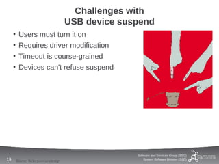 Challenges with
                                       USB device suspend
     •    Users must turn it on
     •    Requires driver modification
     •    Timeout is course-grained
     •    Devices can't refuse suspend




                                                     Software and Services Group (SSG)
19       Blame: flickr.com iandesign                     System Software Division (SSD)
 