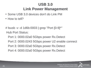 USB 3.0
                 Link Power Management
     • Some USB 3.0 devices don't do Link PM
     • How to tell?


     # lsusb -v -d 1d6b:0003 | grep "Port [0-9]*"
      Hub Port Status:
       Port 1: 0000.02a0 5Gbps power Rx.Detect
       Port 2: 0000.0243 5Gbps power U2 enable connect
       Port 3: 0000.02a0 5Gbps power Rx.Detect
       Port 4: 0000.02a0 5Gbps power Rx.Detect



                                        Software and Services Group (SSG)
21                                          System Software Division (SSD)
 