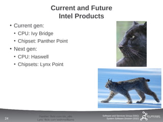 Current and Future
                                Intel Products
     • Current gen:
      • CPU: Ivy Bridge
      • Chipset: Panther Point
     • Next gen:
      • CPU: Haswell
      • Chipsets: Lynx Point




                    Panther: flickr.com tim_ellis    Software and Services Group (SSG)
24                 Lynx: flickr.com keithmwilliams       System Software Division (SSD)
 