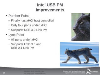 Intel USB PM
                                 Improvements
     • Panther Point
      • Finally has xHCI host controller!
      • Only four ports under xHCI
      • Supports USB 3.0 Link PM
     • Lynx Point
      • All ports under xHCI
      • Supports USB 3.0 and
        USB 2.1 Link PM




                 Panther: flickr.com tim_ellis    Software and Services Group (SSG)
25              Lynx: flickr.com keithmwilliams       System Software Division (SSD)
 