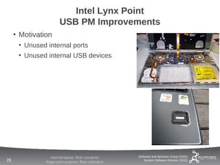 Intel Lynx Point
                       USB PM Improvements
     • Motivation
      • Unused internal ports
      • Unused internal USB devices




                  internal laptop: flickr novakreo     Software and Services Group (SSG)
26             finger print scanner: flickr mikedent       System Software Division (SSD)
 