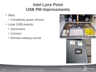 Intel Lynx Point
                       USB PM Improvements
     • Idea:
      • Completely power off port
     • Lose USB events:
      • Disconnect
      • Connect
      • Remote wakeup events




                  internal laptop: flickr novakreo     Software and Services Group (SSG)
27             finger print scanner: flickr mikedent       System Software Division (SSD)
 