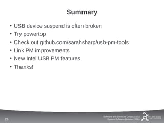 Summary
     •   USB device suspend is often broken
     •   Try powertop
     •   Check out github.com/sarahsharp/usb-pm-tools
     •   Link PM improvements
     •   New Intel USB PM features
     •   Thanks!




                                           Software and Services Group (SSG)
29                                             System Software Division (SSD)
 