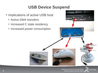 USB Device Suspend
    • Implications of active USB host
     • Active DMA transfers
     • Increased C state residency
     • Increased power consumption




                                        Software and Services Group (SSG)
8                                           System Software Division (SSD)
 