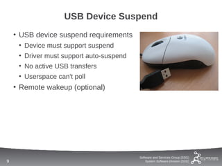 USB Device Suspend
    • USB device suspend requirements
     • Device must support suspend
     • Driver must support auto-suspend
     • No active USB transfers
     • Userspace can't poll
    • Remote wakeup (optional)




                                          Software and Services Group (SSG)
9                                             System Software Division (SSD)
 