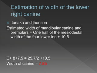  tanaka and jhonson
Estimated width of mandibular canine and
premolars = One half of the mesiodestal
width of the four lower inc + 10.5
C+ 8+7.5 = 25.7/2 +10.5
Width of canine = 7.85
 