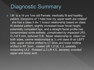  I.M is a 14 yrs 1mo old Female, medically fit and healthy
patient, complains of “I hate how my upper teeth are rotated”
. she has a class II div 1 incisor relationship based on class
III skeletal pattern, slightly increased lower facial height,
potentially competent lips, and a straight facial profile.has
compromised smile esthetic ,complicated by impacted LR3 ,
O.J of 5 mm, reduced O.B, Molar relationship is class I on
both sides, canine relationships is ¼ unit class III on LEFT
side, upper midline shifted to LT 3mm and lower midline
shifted to RT 3mm , rotated UR 1,2 UL 1 3, palatally
instanding UL2 , Rotated LL3 LR 4 5 , severely crowded
upper and lower arch
 