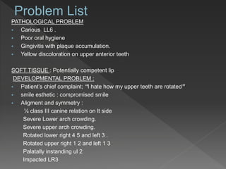 PATHOLOGICAL PROBLEM
 Carious LL6 .
 Poor oral hygiene
 Gingivitis with plaque accumulation.
 Yellow discoloration on upper anterior teeth
SOFT TISSUE : Potentially competent lip
DEVELOPMENTAL PROBLEM :
 Patient’s chief complaint; “I hate how my upper teeth are rotated”
 smile esthetic : compromised smile
 Aligment and symmetry :
¼ class III canine relation on lt side
Severe Lower arch crowding.
Severe upper arch crowding.
Rotated lower right 4 5 and left 3 .
Rotated upper right 1 2 and left 1 3
Palatally instanding ul 2
Impacted LR3
 