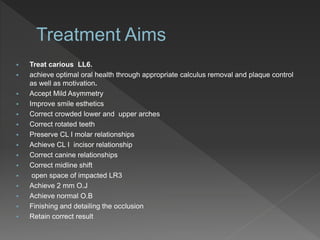  Treat carious LL6.
 achieve optimal oral health through appropriate calculus removal and plaque control
as well as motivation.
 Accept Mild Asymmetry
 Improve smile esthetics
 Correct crowded lower and upper arches
 Correct rotated teeth
 Preserve CL I molar relationships
 Achieve CL I incisor relationship
 Correct canine relationships
 Correct midline shift
 open space of impacted LR3
 Achieve 2 mm O.J
 Achieve normal O.B
 Finishing and detailing the occlusion
 Retain correct result
 