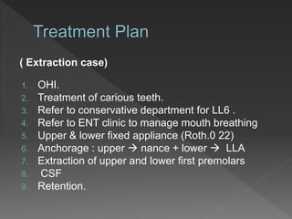 ( Extraction case)
1. OHI.
2. Treatment of carious teeth.
3. Refer to conservative department for LL6 .
4. Refer to ENT clinic to manage mouth breathing
5. Upper & lower fixed appliance (Roth.0 22)
6. Anchorage : upper  nance + lower  LLA
7. Extraction of upper and lower first premolars
8. CSF
9. Retention.
 