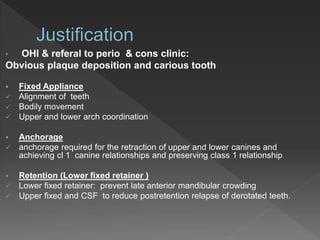 • OHI & referal to perio & cons clinic:
Obvious plaque deposition and carious tooth
 Fixed Appliance
 Alignment of teeth
 Bodily movement
 Upper and lower arch coordination
 Anchorage
 anchorage required for the retraction of upper and lower canines and
achieving cl 1 canine relationships and preserving class 1 relationship
 Retention (Lower fixed retainer )
 Lower fixed retainer: prevent late anterior mandibular crowding
 Upper fixed and CSF to reduce postretention relapse of derotated teeth.
 