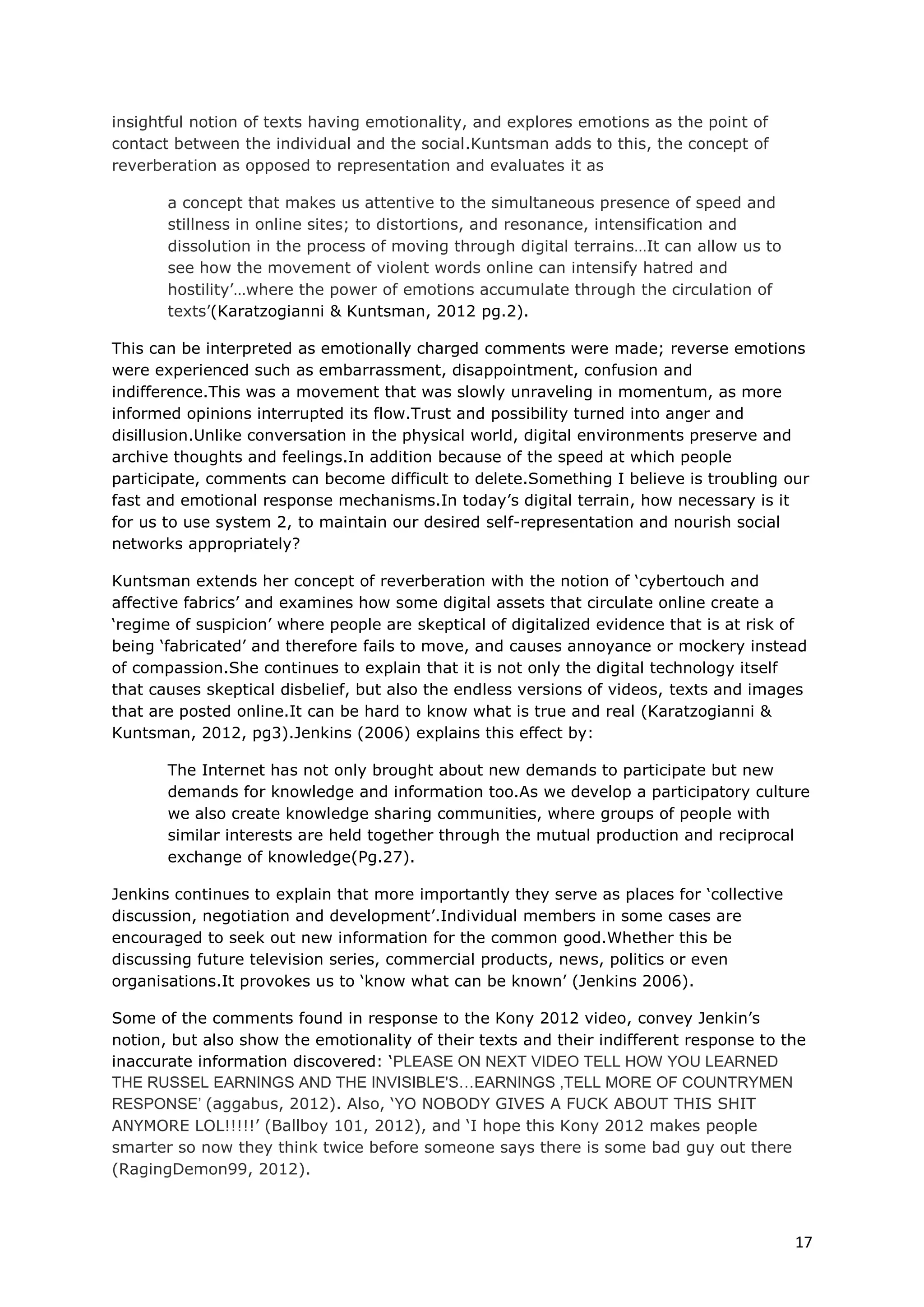 insightful notion of texts having emotionality, and explores emotions as the point of
contact between the individual and the social.Kuntsman adds to this, the concept of
reverberation as opposed to representation and evaluates it as

       a concept that makes us attentive to the simultaneous presence of speed and
       stillness in online sites; to distortions, and resonance, intensification and
       dissolution in the process of moving through digital terrains…It can allow us to
       see how the movement of violent words online can intensify hatred and
       hostility’…where the power of emotions accumulate through the circulation of
       texts’(Karatzogianni & Kuntsman, 2012 pg.2).

This can be interpreted as emotionally charged comments were made; reverse emotions
were experienced such as embarrassment, disappointment, confusion and
indifference.This was a movement that was slowly unraveling in momentum, as more
informed opinions interrupted its flow.Trust and possibility turned into anger and
disillusion.Unlike conversation in the physical world, digital environments preserve and
archive thoughts and feelings.In addition because of the speed at which people
participate, comments can become difficult to delete.Something I believe is troubling our
fast and emotional response mechanisms.In today’s digital terrain, how necessary is it
for us to use system 2, to maintain our desired self-representation and nourish social
networks appropriately?

Kuntsman extends her concept of reverberation with the notion of ‘cybertouch and
affective fabrics’ and examines how some digital assets that circulate online create a
‘regime of suspicion’ where people are skeptical of digitalized evidence that is at risk of
being ‘fabricated’ and therefore fails to move, and causes annoyance or mockery instead
of compassion.She continues to explain that it is not only the digital technology itself
that causes skeptical disbelief, but also the endless versions of videos, texts and images
that are posted online.It can be hard to know what is true and real (Karatzogianni &
Kuntsman, 2012, pg3).Jenkins (2006) explains this effect by:

       The Internet has not only brought about new demands to participate but new
       demands for knowledge and information too.As we develop a participatory culture
       we also create knowledge sharing communities, where groups of people with
       similar interests are held together through the mutual production and reciprocal
       exchange of knowledge(Pg.27).

Jenkins continues to explain that more importantly they serve as places for ‘collective
discussion, negotiation and development’.Individual members in some cases are
encouraged to seek out new information for the common good.Whether this be
discussing future television series, commercial products, news, politics or even
organisations.It provokes us to ‘know what can be known’ (Jenkins 2006).

Some of the comments found in response to the Kony 2012 video, convey Jenkin’s
notion, but also show the emotionality of their texts and their indifferent response to the
inaccurate information discovered: ‘PLEASE ON NEXT VIDEO TELL HOW YOU LEARNED
THE RUSSEL EARNINGS AND THE INVISIBLE'S…EARNINGS ,TELL MORE OF COUNTRYMEN
RESPONSE’ (aggabus, 2012). Also, ‘YO NOBODY GIVES A FUCK ABOUT THIS SHIT
ANYMORE LOL!!!!!’ (Ballboy 101, 2012), and ‘I hope this Kony 2012 makes people
smarter so now they think twice before someone says there is some bad guy out there
(RagingDemon99, 2012).



                                                                                          17
 