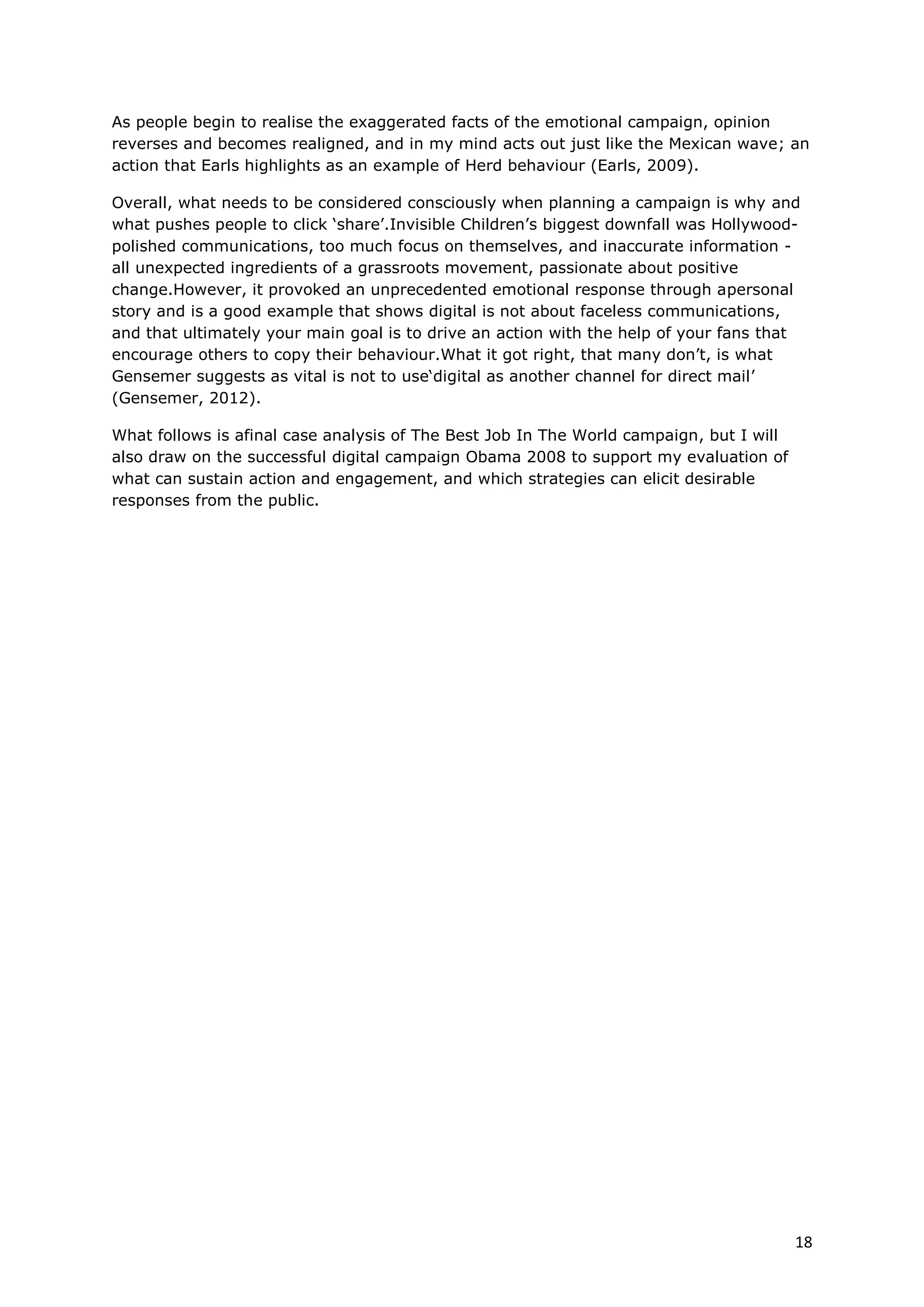 As people begin to realise the exaggerated facts of the emotional campaign, opinion
reverses and becomes realigned, and in my mind acts out just like the Mexican wave; an
action that Earls highlights as an example of Herd behaviour (Earls, 2009).

Overall, what needs to be considered consciously when planning a campaign is why and
what pushes people to click ‘share’.Invisible Children’s biggest downfall was Hollywood-
polished communications, too much focus on themselves, and inaccurate information -
all unexpected ingredients of a grassroots movement, passionate about positive
change.However, it provoked an unprecedented emotional response through apersonal
story and is a good example that shows digital is not about faceless communications,
and that ultimately your main goal is to drive an action with the help of your fans that
encourage others to copy their behaviour.What it got right, that many don’t, is what
Gensemer suggests as vital is not to use‘digital as another channel for direct mail’
(Gensemer, 2012).

What follows is afinal case analysis of The Best Job In The World campaign, but I will
also draw on the successful digital campaign Obama 2008 to support my evaluation of
what can sustain action and engagement, and which strategies can elicit desirable
responses from the public.




                                                                                         18
 