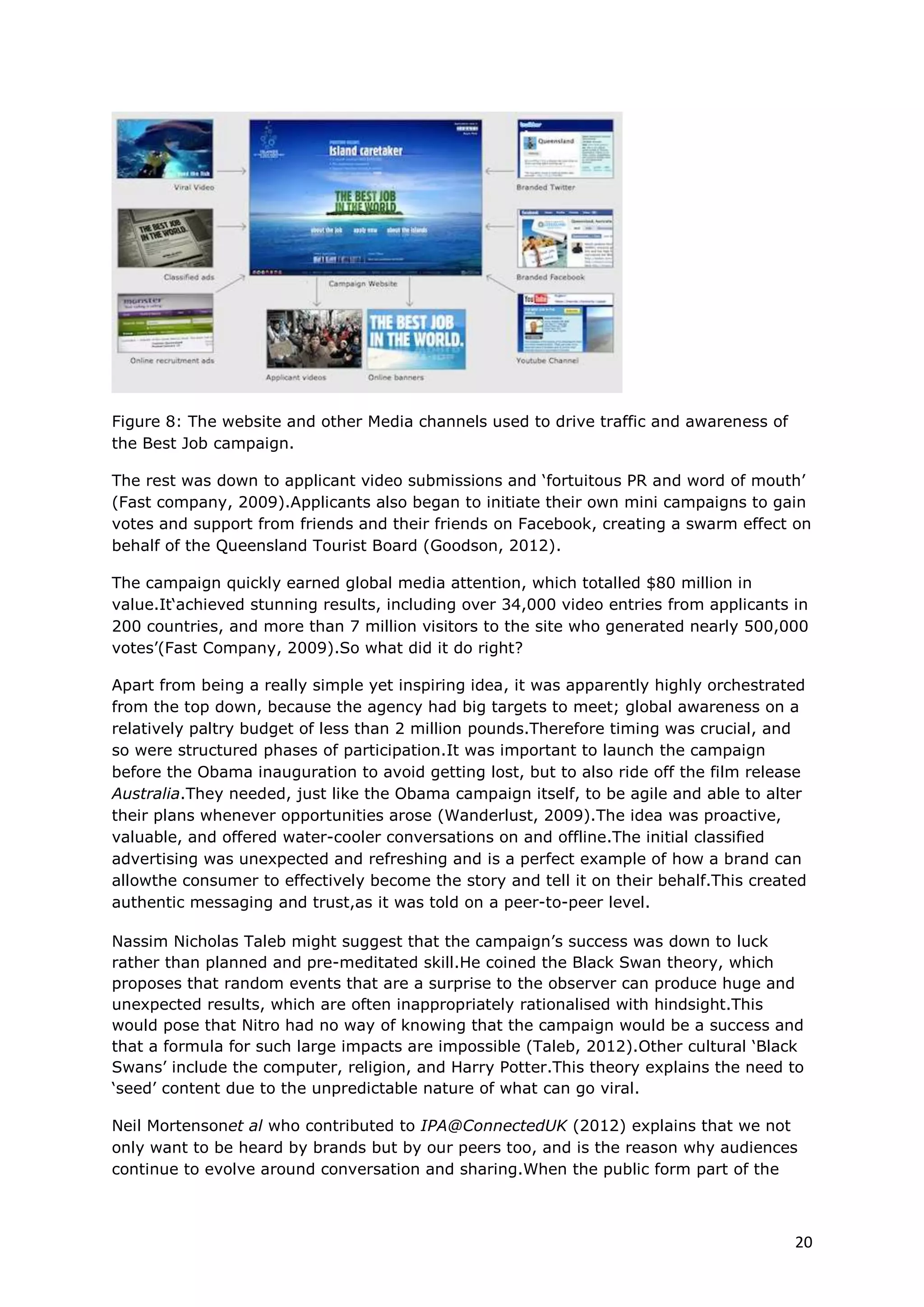 The rest was down to applicant video submissions and ‘fortuitous PR and word of mouth’
(Fast company, 2009).Applicants also began to initiate their own mini campaigns to gain
votes and support from friends and their friends on Facebook, creating a swarm effect on
behalf of the Queensland Tourist Board (Goodson, 2012).

The campaign quickly earned global media attention, which totalled $80 million in
value.It‘achieved stunning results, including over 34,000 video entries from applicants in
200 countries, and more than 7 million visitors to the site who generated nearly 500,000
votes’(Fast Company, 2009).So what did it do right?

Apart from being a really simple yet inspiring idea, it was apparently highly orchestrated
from the top down, because the agency had big targets to meet; global awareness on a
relatively paltry budget of less than 2 million pounds.Therefore timing was crucial, and
so were structured phases of participation.It was important to launch the campaign
before the Obama inauguration to avoid getting lost, but to also ride off the film release
Australia.They needed, just like the Obama campaign itself, to be agile and able to alter
their plans whenever opportunities arose (Wanderlust, 2009).The idea was proactive,
valuable, and offered water-cooler conversations on and offline.The initial classified
advertising was unexpected and refreshing and is a perfect example of how a brand can
allowthe consumer to effectively become the story and tell it on their behalf.This created
authentic messaging and trust,as it was told on a peer-to-peer level.

Nassim Nicholas Taleb might suggest that the campaign’s success was down to luck
rather than planned and pre-meditated skill.He coined the Black Swan theory, which
proposes that random events that are a surprise to the observer can produce huge and
unexpected results, which are often inappropriately rationalised with hindsight.This
would pose that Nitro had no way of knowing that the campaign would be a success and
that a formula for such large impacts are impossible (Taleb, 2012).Other cultural ‘Black
Swans’ include the computer, religion, and Harry Potter.This theory explains the need to
‘seed’ content due to the unpredictable nature of what can go viral.

Neil Mortensonet al who contributed to IPA@ConnectedUK (2012) explains that we not
only want to be heard by brands but by our peers too, and is the reason why audiences
continue to evolve around conversation and sharing.When the public form part of the
brand’s story it is a way for others to get closer to the action using ‘friendly technology’
such as social networks.The audience’s voice through votes and conversation enable
them to be ‘acknowledged and accepted’ as well as become ‘part of the messaging’
(Infovision, 2012).

Best Job In The World offered different types of action in the form of creating content
through video applications, votes and comments, which are important when speaking to
large audiences.Gensemer did exactly the same with the Obama campaign and admits
that at one time he had 300 different messages going out to different states in the U.S.
Some of the things he mentions that are key are: audience segmentation, finding timely
opportunities to engage through different types of action (E.g.votes or donations),built
around people’s interests, and what people around them are doing.This supports what
Earls suggested previously in Figure 2 (Gensemer, 2012).

Figure 9 shows a wonderful example of Blue State Digital acting on timely opportunities
to use super fans actions to encourage others of similar interests to mimicits behaviour,
which was possible through audience database segmentation.



                                                                                           20
 