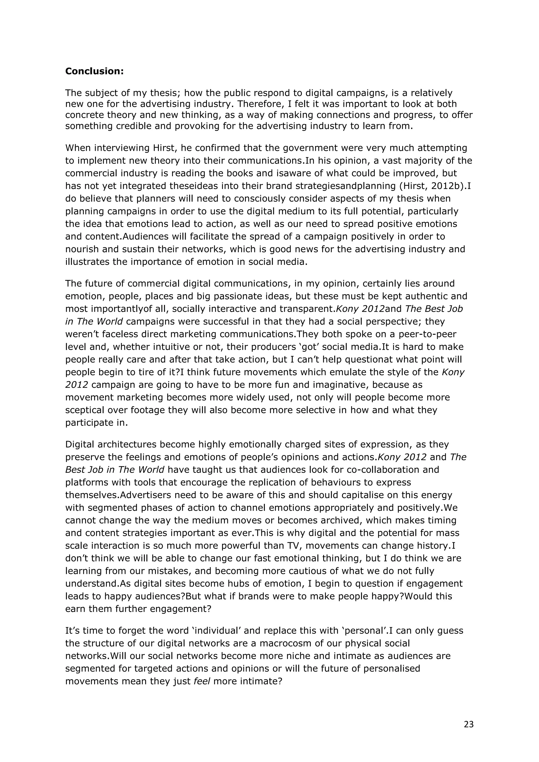 Conclusion:

The subject of my thesis; how the public respond to digital campaigns, is a relatively
new one for the advertising industry. Therefore, I felt it was important to look at both
concrete theory and new thinking, as a way of making connections and progress, to offer
something credible and provoking for the advertising industry to learn from.

When interviewing Hirst, he confirmed that the government were very much attempting
to implement new theory into their communications.In his opinion, a vast majority of the
commercial industry is reading the books and isaware of what could be improved, but
has not yet integrated theseideas into their brand strategiesandplanning (Hirst, 2012b).I
do believe that planners will need to consciously consider aspects of my thesis when
planning campaigns in order to use the digital medium to its full potential, particularly
the idea that emotions lead to action, as well as our need to spread positive emotions
and content.Audiences will facilitate the spread of a campaign positively in order to
nourish and sustain their networks, which is good news for the advertising industry and
illustrates the importance of emotion in social media.

The future of commercial digital communications, in my opinion, certainly lies around
emotion, people, places and big passionate ideas, but these must be kept authentic and
most importantlyof all, socially interactive and transparent.Kony 2012and The Best Job
in The World campaigns were successful in that they had a social perspective; they
weren’t faceless direct marketing communications.They both spoke on a peer-to-peer
level and, whether intuitive or not, their producers ‘got’ social media.It is hard to make
people really care and after that take action, but I can’t help questionat what point will
people begin to tire of it?I think future movements which emulate the style of the Kony
2012 campaign are going to have to be more fun and imaginative, because as
movement marketing becomes more widely used, not only will people become more
sceptical over footage they will also become more selective in how and what they
participate in.

Digital architectures become highly emotionally charged sites of expression, as they
preserve the feelings and emotions of people’s opinions and actions.Kony 2012 and The
Best Job in The World have taught us that audiences look for co-collaboration and
platforms with tools that encourage the replication of behaviours to express
themselves.Advertisers need to be aware of this and should capitalise on this energy
with segmented phases of action to channel emotions appropriately and positively.We
cannot change the way the medium moves or becomes archived, which makes timing
and content strategies important as ever.This is why digital and the potential for mass
scale interaction is so much more powerful than TV, movements can change history.I
don’t think we will be able to change our fast emotional thinking, but I do think we are
learning from our mistakes, and becoming more cautious of what we do not fully
understand.As digital sites become hubs of emotion, I begin to question if engagement
leads to happy audiences?But what if brands were to make people happy?Would this
earn them further engagement?

It’s time to forget the word ‘individual’ and replace this with ‘personal’.I can only guess
the structure of our digital networks are a macrocosm of our physical social
networks.Will our social networks become more niche and intimate as audiences are
segmented for targeted actions and opinions or will the future of personalised
movements mean they just feel more intimate?



                                                                                              23
 