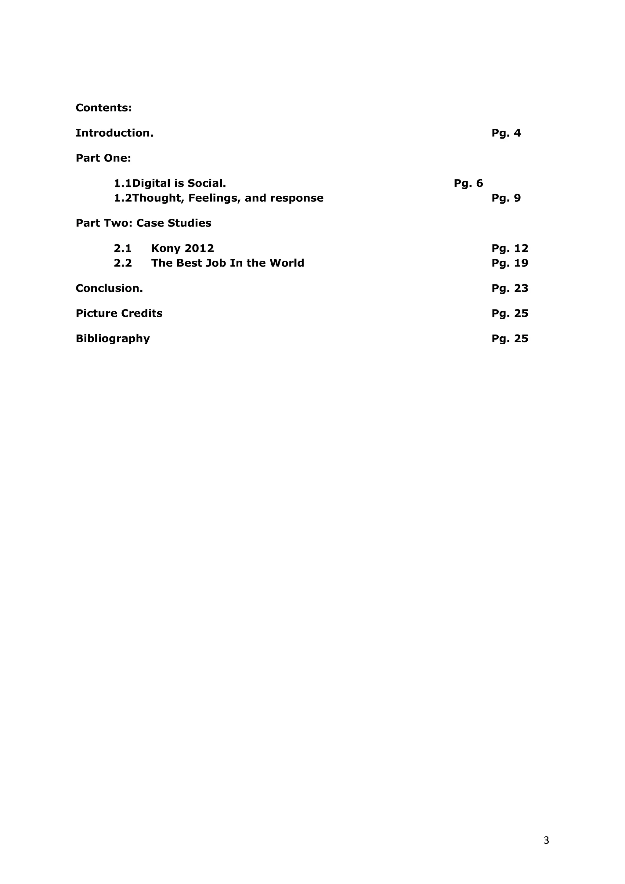 Contents:

Introduction.                               Pg. 4

Part One:

       1.1Digital is Social.                Pg. 6
       1.2Thought, Feelings, and Response   Pg. 9

Part Two: Case Studies

       2.1      Kony 2012                   Pg. 12
       2.2      The Best Job In the World   Pg. 19

Conclusion.                                 Pg. 23

Picture Credits                             Pg. 25

Bibliography                                Pg. 25




                                                     3
 