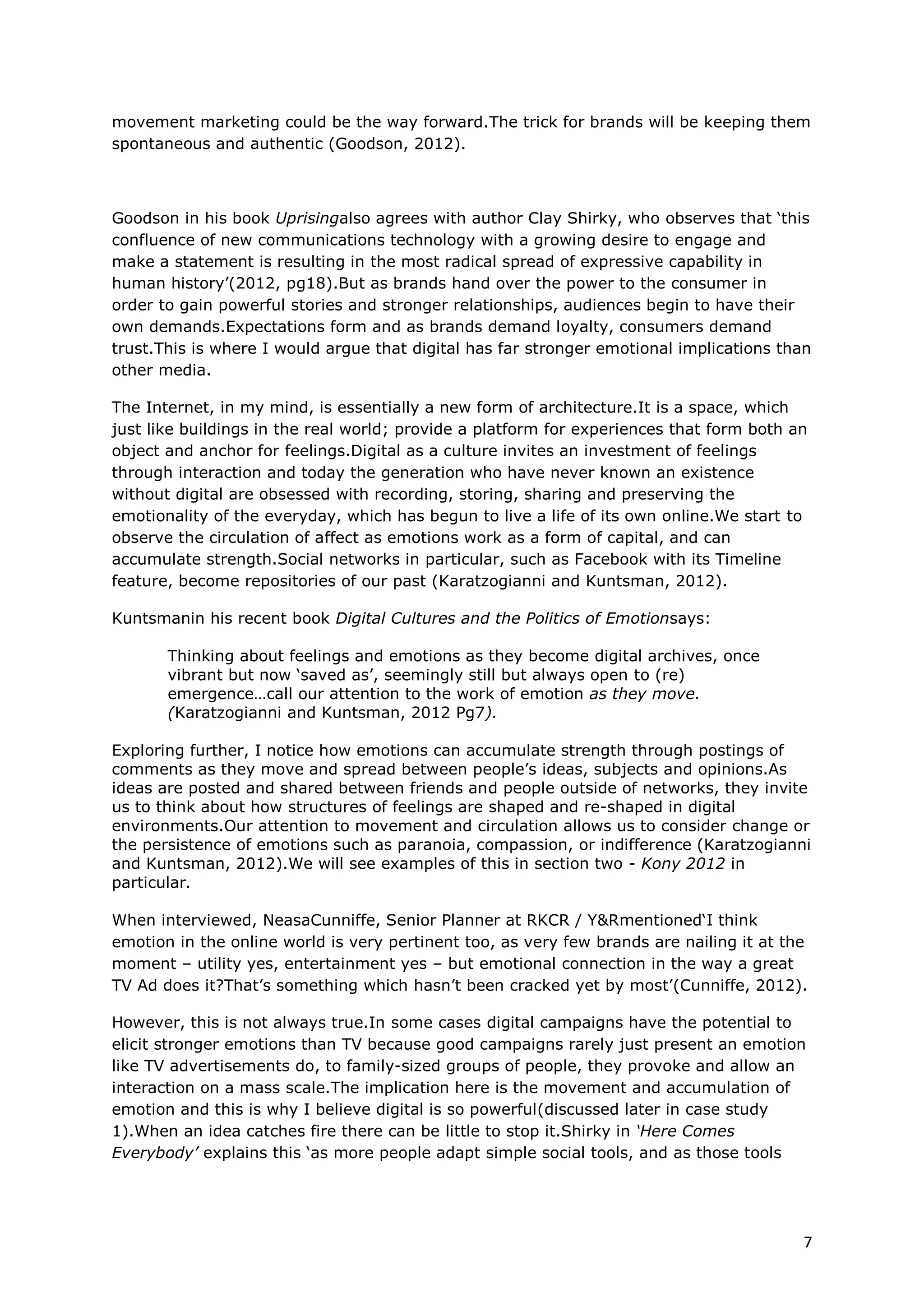 movement marketing could be the way forward.The trick for brands will be keeping them
spontaneous and authentic (Goodson, 2012).

Goodson in his book Uprisingalso agrees with author Clay Shirky, who observes that ‘this
confluence of new communications technology with a growing desire to engage and
make a statement is resulting in the most radical spread of expressive capability in
human history’(2012, pg18).But as brands hand over the power to the consumer in
order to gain powerful stories and stronger relationships, audiences begin to have their
own demands.Expectations form and as brands demand loyalty, consumers demand
trust.This is where I would argue that digital has far stronger emotional implications than
other media.

The Internet, in my mind, is essentially a new form of architecture.It is a space, which
just like buildings in the real world; provide a platform for experiences that form both an
object and anchor for feelings.Digital as a culture invites an investment of feelings
through interaction and today the generation who have never known an existence
without digital are obsessed with recording, storing, sharing and preserving the
emotionality of the everyday, which has begun to live a life of its own online.We start to
observe the circulation of affect as emotions work as a form of capital, and can
accumulate strength.Social networks in particular, such as Facebook with its Timeline
feature, become repositories of our past (Karatzogianni and Kuntsman, 2012).

Kuntsmanin his recent book Digital Cultures and the Politics of Emotionsays:

       Thinking about feelings and emotions as they become digital archives, once
       vibrant but now ‘saved as’, seemingly still but always open to (re)
       emergence…call our attention to the work of emotion as they move.
       (Karatzogianni and Kuntsman, 2012 Pg7).

Exploring further, I notice how emotions can accumulate strength through postings of
comments as they move and spread between people’s ideas, subjects and opinions.As
ideas are posted and shared between friends and people outside of networks, invites us
to think about how structures of feelings are shaped and re-shaped in digital
environments.Our attention to movement and circulation allows us to consider change or
the persistence of emotions such as paranoia, compassion, or indifference (Karatzogianni
and Kuntsman, 2012).We will see examples of this in section two - Kony 2012 in
particular.

When interviewed, NeasaCunniffe, Senior Planner at RKCR / Y&Rmentioned‘I think
emotion in the online world is very pertinent too, as very few brands are nailing it at the
moment – utility yes, entertainment yes – but emotional connection in the way a great
TV Ad does it?That’s something which hasn’t been cracked yet by most’(Cunniffe, 2012).

However, this is not always true.In some cases digital campaigns have the potential to
elicit stronger emotions than TV because good campaigns rarely just present an emotion
like TV advertisements do, to family-sized groups of people, they provoke and allow an
interaction on a mass scale.The implication here is the movement and accumulation of
emotion and this is why I believe digital is so powerful(discussed later in case study
1).When an idea catches fire there can be little to stop it.Shirky in ‘Here Comes
Everybody’ explains this ‘as more people adapt simple social tools, and as those tools
allow increasingly rapid communication, the speed of group action also increases, and
just as more is different, faster is different’ (2009, Pg161).




                                                                                          7
 