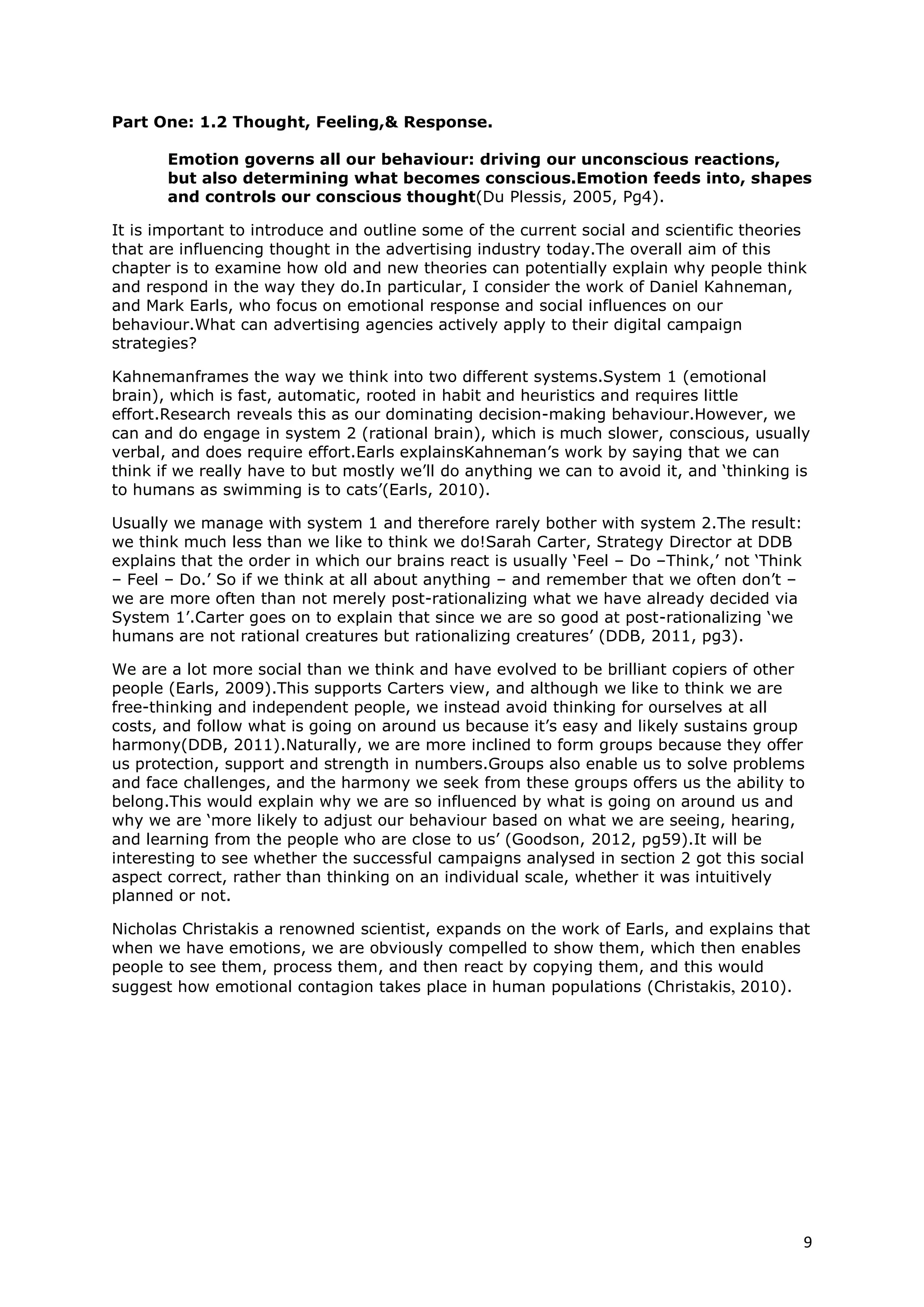 Part One: 1.2 Thought, Feeling,& Response.

       Emotion governs all our behaviour: driving our unconscious reactions,
       but also determining what becomes conscious.Emotion feeds into, shapes
       and controls our conscious thought(Du Plessis, 2005, Pg4).

It is important to introduce and outline some of the current social and scientific theories
that are influencing thought in the advertising industry today.The overall aim of this
chapter is to examine how old and new theories can potentially explain why people think
and respond in the way they do.In particular, I consider the work of Daniel Kahneman,
and Mark Earls, who focus on emotional response and social influences on our
behaviour.What can advertising agencies actively apply to their digital campaign
strategies?

Kahnemanframes the way we think into two different systems.System 1 (emotional
brain), which is fast, automatic, rooted in habit and heuristics and requires little
effort.Research reveals this as our dominating decision-making behaviour.However, we
can and do engage in system 2 (rational brain), which is much slower, conscious, usually
verbal, and does require effort.Earls explainsKahneman’s work by saying that we can
think if we really have to but mostly we’ll do anything we can to avoid it, and ‘thinking is
to humans as swimming is to cats’(Earls, 2010).

Usually we manage with system 1 and therefore rarely bother with system 2.The result:
we think much less than we like to think we do!Sarah Carter, Strategy Director at DDB
explains that the order in which our brains react is usually

       ‘Feel – Do –Think,’ not ‘Think – Feel – Do.’ So if we think at all about anything –
       and remember that we often don’t – we are more often than not merely post-
       rationalizing what we have already decided via System 1’ (DDB, 2011, pg3).

Carter goes on to explain that since we are so good at post-rationalizing ‘we humans are
not rational creatures but rationalizing creatures’ (DDB, 2011, pg3).

We are a lot more social than we think and have evolved to be brilliant copiers of other
people (Earls, 2009).This supports Carters view, and although we like to think we are
free-thinking and independent people, we instead avoid thinking for ourselves at all
costs, and follow what is going on around us because it’s easy and likely sustains group
harmony(DDB, 2011).Naturally, we are more inclined to form groups because they offer
us protection, support and strength in numbers.Groups also enable us to solve problems
and face challenges, and the harmony we seek from these groups offers us the ability to
belong.This would explain why we are so influenced by what is going on around us and
why we are ‘more likely to adjust our behaviour based on what we are seeing, hearing,
and learning from the people who are close to us’ (Goodson, 2012, pg59).It will be
interesting to see whether the successful campaigns analysed in section twogot this
social aspect correct, rather than thinking on an individual scale, whether it was
intuitively planned or not.

Nicholas Christakis a renowned scientist, expands on the work of Earls, and explains that
when we have emotions, we are compelled to show them, which then enables people to
see them, process them, and then react by copying them, and this suggests how
emotional contagion takes place in human populations (Christakis, 2010).




                                                                                             9
 