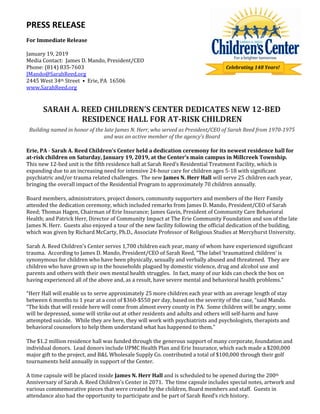 PRESS RELEASE
For Immediate Release
January 19, 2019
Media Contact: James D. Mando, President/CEO
Phone: (814) 835-7603
JMando@SarahReed.org
2445 West 34th Street • Erie, PA 16506
www.SarahReed.org
SARAH A. REED CHILDREN’S CENTER DEDICATES NEW 12-BED
RESIDENCE HALL FOR AT-RISK CHILDREN
Building named in honor of the late James N. Herr, who served as President/CEO of Sarah Reed from 1970-1975
and was an active member of the agency’s Board
Erie, PA - Sarah A. Reed Children’s Center held a dedication ceremony for its newest residence hall for
at-risk children on Saturday, January 19, 2019, at the Center’s main campus in Millcreek Township.
This new 12-bed unit is the fifth residence hall at Sarah Reed’s Residential Treatment Facility, which is
expanding due to an increasing need for intensive 24-hour care for children ages 5-18 with significant
psychiatric and/or trauma related challenges. The new James N. Herr Hall will serve 25 children each year,
bringing the overall impact of the Residential Program to approximately 70 children annually.
Board members, administrators, project donors, community supporters and members of the Herr Family
attended the dedication ceremony, which included remarks from James D. Mando, President/CEO of Sarah
Reed; Thomas Hagen, Chairman of Erie Insurance; James Gavin, President of Community Care Behavioral
Health; and Patrick Herr, Director of Community Impact at The Erie Community Foundation and son of the late
James N. Herr. Guests also enjoyed a tour of the new facility following the official dedication of the building,
which was given by Richard McCarty, Ph.D., Associate Professor of Religious Studies at Mercyhurst University.
Sarah A. Reed Children’s Center serves 1,700 children each year, many of whom have experienced significant
trauma. According to James D. Mando, President/CEO of Sarah Reed, “The label ‘traumatized children’ is
synonymous for children who have been physically, sexually and verbally abused and threatened. They are
children who have grown up in the households plagued by domestic violence, drug and alcohol use and
parents and others with their own mental health struggles. In fact, many of our kids can check the box on
having experienced all of the above and, as a result, have severe mental and behavioral health problems.”
“Herr Hall will enable us to serve approximately 25 more children each year with an average length of stay
between 6 months to 1 year at a cost of $360-$550 per day, based on the severity of the case, “said Mando.
“The kids that will reside here will come from almost every county in PA. Some children will be angry, some
will be depressed, some will strike out at other residents and adults and others will self-harm and have
attempted suicide. While they are here, they will work with psychiatrists and psychologists, therapists and
behavioral counselors to help them understand what has happened to them.”
The $1.2 million residence hall was funded through the generous support of many corporate, foundation and
individual donors. Lead donors include UPMC Health Plan and Erie Insurance, which each made a $200,000
major gift to the project, and B&L Wholesale Supply Co. contributed a total of $100,000 through their golf
tournaments held annually in support of the Center.
A time capsule will be placed inside James N. Herr Hall and is scheduled to be opened during the 200th
Anniversary of Sarah A. Reed Children’s Center in 2071. The time capsule includes special notes, artwork and
various commemorative pieces that were created by the children, Board members and staff. Guests in
attendance also had the opportunity to participate and be part of Sarah Reed’s rich history.
Celebrating 148 Years!
 