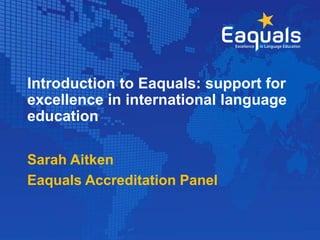 Introduction to Eaquals: support for
excellence in international language
education
Sarah Aitken
Eaquals Accreditation Panel
 