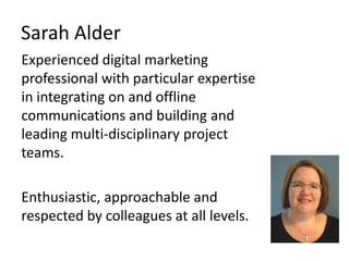 Sarah Alder Experienced digital marketing professional with particular expertise in integrating on and offline communications and building and leading multi-disciplinary project teams.  Enthusiastic, approachable and respected by colleagues at all levels.  