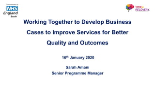 Working Together to Develop Business
Cases to Improve Services for Better
Quality and Outcomes
16th January 2020
Sarah Amani
Senior Programme Manager
Commissioned by
South
 