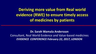 Deriving more value from Real world
evidence (RWE) to ensure timely access
of medicines by patients
Dr. Sarah Wamala Andersson
Consultant, Real World Evidence and Value-based medicines
EVIDENCE CONFERENCE February 22, 2017, LONDON
 