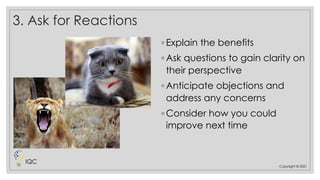 3. Ask for Reactions
◦ Explain the benefits
◦ Ask questions to gain clarity on
their perspective
◦ Anticipate objections and
address any concerns
◦ Consider how you could
improve next time
Copyright © 2021
IQC
 