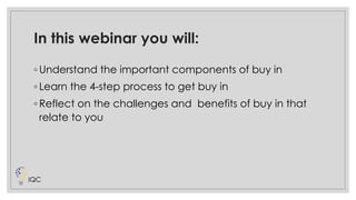 In this webinar you will:
◦ Understand the important components of buy in
◦ Learn the 4-step process to get buy in
◦ Reflect on the challenges and benefits of buy in that
relate to you
IQC
 